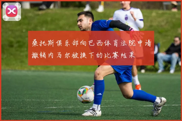 桑托斯俱乐部向巴西体育法院申请撤销内马尔被换下的比赛结果