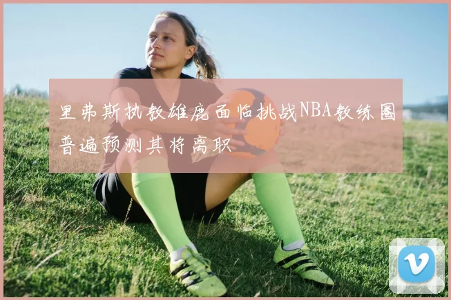 里弗斯执教雄鹿面临挑战NBA教练圈普遍预测其将离职