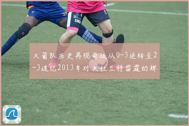 火箭队历史再现奇迹从0-3逆转至2-3追忆2013年对决杜兰特雷霆的辉煌时刻