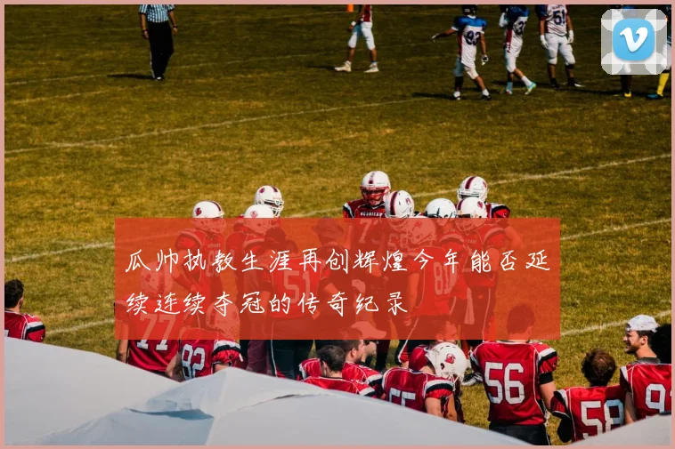 瓜帅执教生涯再创辉煌今年能否延续连续夺冠的传奇纪录