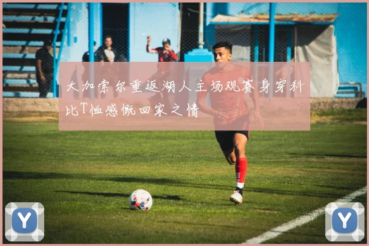 大加索尔重返湖人主场观赛身穿科比T恤感慨回家之情
