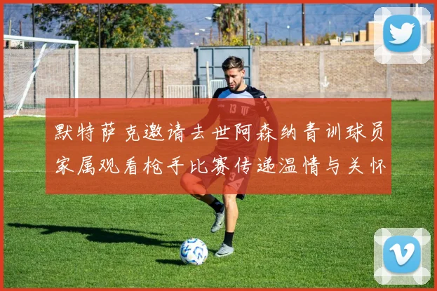 默特萨克邀请去世阿森纳青训球员家属观看枪手比赛传递温情与关怀