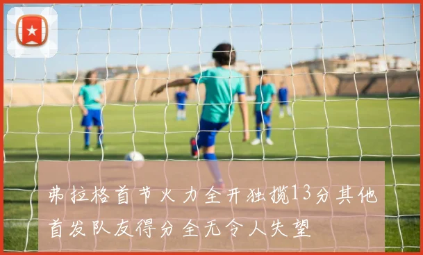弗拉格首节火力全开独揽13分其他首发队友得分全无令人失望
