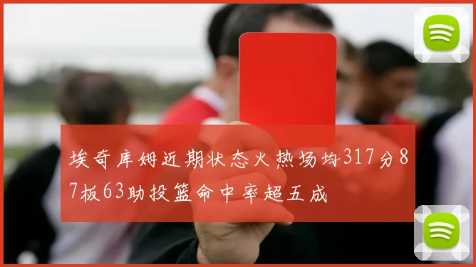 埃奇库姆近期状态火热场均317分87板63助投篮命中率超五成