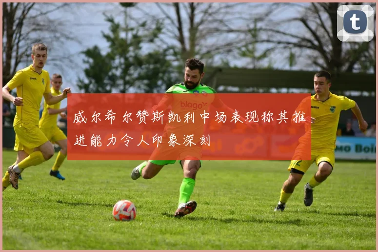威尔希尔赞斯凯利中场表现称其推进能力令人印象深刻