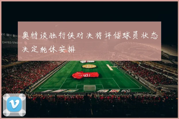 奥特谈独行侠对决将评估球员状态决定轮休安排