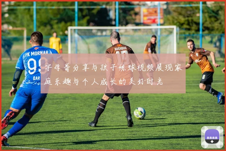 字母哥分享与孩子练球视频展现家庭乐趣与个人成长的美好时光