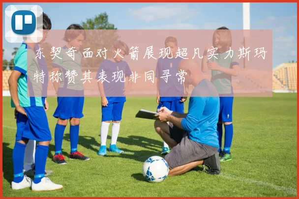 东契奇面对火箭展现超凡实力斯玛特称赞其表现非同寻常
