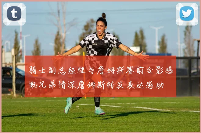 骑士副总经理与詹姆斯赛前合影感慨兄弟情深詹姆斯转发表达感动