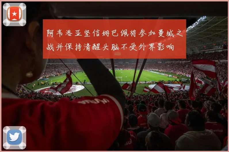阿韦洛亚坚信姆巴佩将参加曼城之战并保持清醒头脑不受外界影响