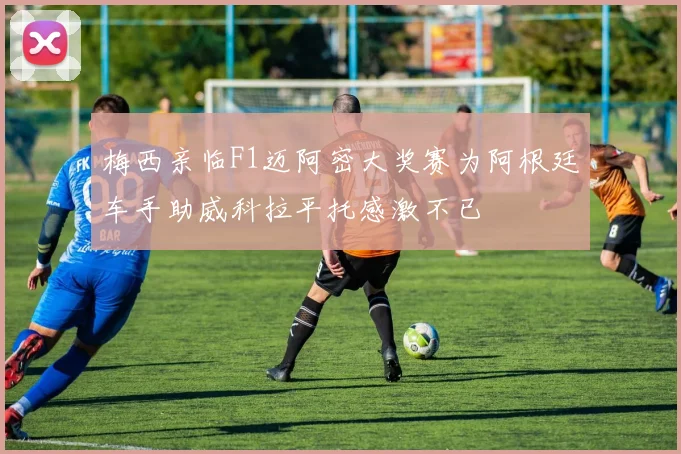 梅西亲临F1迈阿密大奖赛为阿根廷车手助威科拉平托感激不已