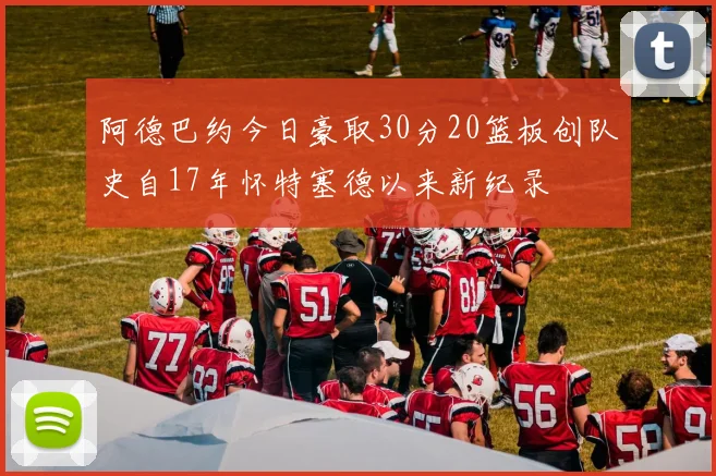 阿德巴约今日豪取30分20篮板创队史自17年怀特塞德以来新纪录