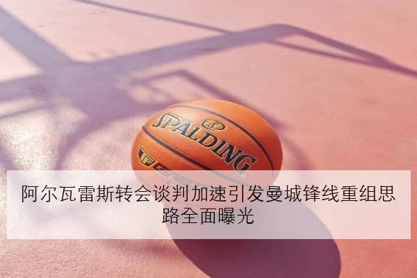 阿尔瓦雷斯转会谈判加速引发曼城锋线重组思路全面曝光