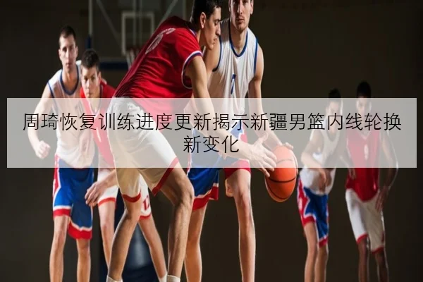周琦恢复训练进度更新揭示新疆男篮内线轮换新变化